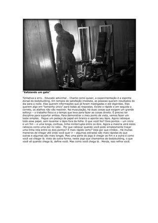 “Esfolando um gato”
Tentativa e erro… Educado adivinhar… Chame como quiser, a experimentação é a espinha
dorsal do bodybuilding. Em tempos de satisfação imediata, as pessoas querem resultados do
dia para a noite. Elas querem informações que já foram mastigadas e até digeridas. Elas
querem algo em “tamanho único” para todas as respostas. Existe o rápido e em seguida o
correto, os atalhos não vão resolver. Na musculação, há duas coisas que exigem um grande
esforço – o trabalho físico e o tempo que leva para fazer as coisas direito. É preciso ter
disciplina para suportar ambos. Para demonstrar o meu ponto de vista, vamos fazer um
teste simples… Pegue um pedaço de papel em branco e aponte seu lápis. Agora rabisque
todo esse papel, sem levantar o lápis fora da folha. O que você fez? Dois pontos – um início
e um fim – e uma longa, confusa, linha ininterrupta entre os dois. Agora a maioria verá estes
rabiscos como uma dor no rabo… Por que rabiscar quando você pode simplesmente traçar
uma linha reta entre os dois pontos? É mais rápido certo? Veja por que irmãos… Há muitas
maneiras de chegar até onde você quer ir – algumas estradas são mais rápidas do que
outras e algumas são mais longas. Mas uma parte do jogo é chegar ao fim e a outra é como
você vai chegar lá. Visto de outra forma, neste jogo que chamamos de bodybuilding, o que
você vê quando chega lá, define você. Mas como você chega lá… Merda, isso refina você.
 