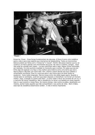 “Puxar.”
Empurrar. Puxar… Duas forças fundamentais da natureza. A física é como uma metáfora
para a vida e para esse esporte que chamamos de bodybuilding. Todos os movimentos
básicos podem ser feitos com o “empurrar” e “puxar”. Porém não posso esperar que eu vá
construir um físico apenas com movimentos de puxar. Na vida é o mesmo, amigos… Você
não pode ter atração sem repelir – os dois caminham lado a lado. Pegue minha namorada,
por exemplo. Foi uma química imediata no momento que a conheci. Eu sabia que ela era
tinha algo de especial e eu faço o meu melhor para tratá-la como uma dama que ela é.
Agora pegue o Big Red, por outro lado. Sim, chamo-o assim devido aos seus cabelos e
cavanhaque vermelhos. Esse é o cara que para o seu treino para me dizer bosta na
academia… Outro bobo enganado. Mas as coisas entre nós estão legais agora. Quando a
merda bate no ventilador, você tem que estar disposto a intensificar e se tornar um homem
melhor. Veja, a atração é a parte mais fácil – é como nadar a favor da corrente de um rio, é
o caminho da menor resistência. Mas a resistência é a carne e as batatas do nosso esporte…
Isso é o que constrói o nosso físico. Ao mesmo tempo, indo contra os grãos, desafiando a si
mesmo, aceitar todos aqueles que não compartilham o seu ponto de vista… Bem irmãos,
esse tipo de resistência desenvolve caráter… E não é menos importante.
 