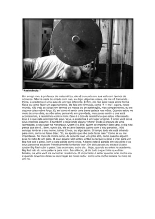 “Resistência.”
Um amigo meu é professor de matemática, ele vê o mundo em sua volta em termos de
números. Não há nada de errado com isso, eu digo. Algumas vezes, ele me vê treinando…
Porra, a academia é uma aula de um tipo diferente. Enfim, ele não sabe nada sobre forma
física ou como fazer um agachamento. Ele fala em fórmulas, como “F = ma”. Agora, neste
mundo, não vejo as coisas em termos de massa ou de aceleração, mas companheiros, eu sei
alguma coisa sobre força. Eu sei como é sentir uma barra gelada nas mãos. Quando estou no
meio de uma série, eu não estou pensando em gravidade, mas posso sentir o que está
acontecendo, a resistência contra mim. Esse é o tipo de resistência que estou interessado.
Isso é o que está acontecendo aqui. Veja, a academia é um lugar original. É onde você deixa
seus instintos assumir. É também o local onde alguns “lifters” estão à procura de uma
identidade, o seu lugar na hierarquia. Quem é o alfa? Quem se importa? Este cara, o Big Red
pensa que ele é… Bem, outro dia, ele estava fazendo supino com o seu parceiro… Não
consigo lembrar o seu nome, talvez Chops, ou algo assim. O tempo todo ele está olhando
para mim, como se fosse dizer, “Ei, eu aposto que não pode fazer isso.” Como se eu me
importasse. No meio da minha série, de repente ouvi um grito alto, como quando alguém
pisa no rabo de um gato. Já ouvi aquele som antes, então eu larguei o peso e virei para ver
Big Red sob o peso, com a cara pálida como cinza. A barra estava parada em seu peito e os
seus parceiros estavam freneticamente tentando tirar. Em dois passos eu estava lá para
ajudar Big Red subir o peso. Isso aconteceu outro dia… Hoje, quando eu entro na academia,
Big Red não diz uma palavra para mim. Em silêncio, já diz tudo o que tinha que dizer.
Irmãos, na vida você irá encontrar resistência. O importante é saber quando lutar contra ela
e quando devemos deixá-la escorregar ao nosso redor, como uma rocha isolada no meio de
um rio.
 