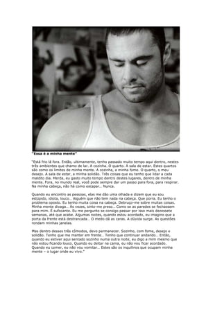 “Essa é a minha mente”
“Está frio lá fora. Então, ultimamente, tenho passado muito tempo aqui dentro, nestes
três ambientes que chamo de lar. A cozinha. O quarto. A sala de estar. Estes quartos
são como os limites de minha mente. A cozinha, a minha fome. O quarto, o meu
desejo. A sala de estar, a minha solidão. Três coisas que eu tenho que lidar a cada
maldito dia. Merda, eu gasto muito tempo dentro destes lugares, dentro de minha
mente. Fora, no mundo real, você pode sempre dar um passo para fora, para respirar.
Na minha cabeça, não há como escapar… Nunca.
Quando eu encontro as pessoas, elas me dão uma olhada e dizem que eu sou
estúpido, idiota, louco… Alguém que não tem nada na cabeça. Que porra. Eu tenho o
problema oposto. Eu tenho muita coisa na cabeça. Debruço-me sobre muitas coisas.
Minha mente divaga… Às vezes, sinto-me preso… Como se as paredes se fechassem
para mim. É sufocante. Eu me pergunto se consigo passar por isso mais dezessete
semanas, até que acabe. Algumas noites, quando estou acordado, eu imagino que a
porta da frente está destrancada… O medo dá as caras. A dúvida surge. As questões
rondam minhas janelas.
Mas dentro desses três cômodos, devo permanecer. Sozinho, com fome, desejo e
solidão. Tenho que me manter em frente… Tenho que continuar andando… Então,
quando eu estiver aqui sentado sozinho numa outra noite, eu digo a mim mesmo que
não estou ficando louco. Quando eu deitar na cama, eu não vou ficar acordado.
Quando eu comer, eu não vou vomitar… Estes são os inquilinos que ocupam minha
mente – o lugar onde eu vivo.”
 