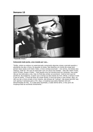 Semana 15
“Fazendo troco.”
Colocando tudo junto, uma moeda por vez…
“Então, ontem eu estava no supermercado comprando algumas coisas e percebi quando o
atendente me deu o troco. Eu guardei no bolso. Nós fazemos um monte de coisas sem
pensar duas vezes e em todo o lado, o troco começa acumular – nos carros, nos bolsos dos
casacos, onde for. Por que se preocupar com um pouco de moedas – elas não valem muito,
certo? Errado. Ouçam irmãos… Todo aquele troco se transformará em centenas. Isso pode
não ser da noite para o dia, mas no final das contas vai acontecer. Você só tem que ter
paciência. Na academia, é assim que o tempo se abre diante de mim. Afinal, o tempo é tudo
o que eu tenho… É hora de fazer as coisas direito, é hora de tomar o meu tempo. Aqui, eu
não vou dar o troco errado à mim mesmo, são tempos de “cutting”, não posso permitir isso
com apenas 3 semanas para o fim. Aqui, a mudança que estou fazendo vem em
denominações de 45s… E a cada peso levantado, a cada última série, o meu jarro de
mudança está se enchendo lentamente.”
 