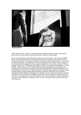 “Estou gordo?”
“Estou gordo?” Essa, irmãos, é a pergunta de um milhão de dólares. Todos nós estamos
aqui, cara a cara com este momento, este dilema. Estou na encruzilhada…
Eu me viro para olhar para minha garota e penso no que vou dizer… Digo a ela a verdade?
Minto? Evito perguntas? Minha mente está em branco. Porra parece que não passa uma
semana sem que ela me pergunte a mesma coisa. Agora vejo de onde ela veio – como estou
derramando gordura, sua insegurança está provavelmente vindo à tona. Esta é a vida com
um fisiculturista. De qualquer forma vou para a opção três. O que tenho a perder? “Olhe no
espelho,” digo a ela. “Os espelhos não mentem.” E ela sai do quarto esbravejando. É… Estou
perdido. Vamos encarar isso, as pessoas têm relações engraçadas com os espelhos. Em
provadores, em banheiros, em quartos, elas ficam estacionadas na frente do espelho como
se estivessem em um drive-in. Estão encarando, conferindo cada centímetro de seus corpos.
E essas mesmas pessoas julgam fisiculturistas de vaidosos. Merda de ironia. Enquanto
fisiculturistas têm relações complicadas com espelhos, há uma razão para estarmos olhando.
O espelho é uma ferramenta. O espelho é minha pior crítica. Ele não me enrola, não puxa
meu saco, ou massageia meu ego. Ele mostra como é. Ele é implacável. Faltam apenas duas
semanas… Estou tão perto, que posso sentir. Eu olho no espelho. Estou prestes a lhe fazer
uma pergunta…
 