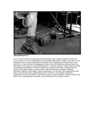 “De pernas pro ar.”
Como você se mantém na liderança do campeonato? Como você se mantém à frente da
curva, evita com que as ondas batam em sua cabeça? Não é fácil, irmãos, não é fácil… Duas
semanas fora e eu estou empobrecido e dolorido. Minha cabeça está confusa, meu corpo
está fraco, e meus membros desgastados. A dieta e o cardio estão me custando tudo isso.
Em tempo s como este, Eu cavo profundamente – Tenho de explorar minhas reservas, ainda
resta algo de combustível no fundo do tanque. Em tempos como este, e todos temos de
encarar “você deve manter os pés no chão.” Não aceite nada de ninguém. Nada de
distrações. Nada de reclamações. Nada de desculpas. Vou derrubar este desgraçado, antes
que eu voe estrada a fora, desafundando todo o barulho e as porcarias insensíveis,
acelerando rumo ao meu destino. Aumente a música, feche as janelas. É tempo de pisar nos
metais. Sim, para destacar as pernas, você precisa estar com os pés no chão.
 