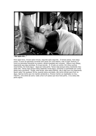 “Dia após dia…”
Hora após hora, minuto após minuto, segundo após segundo… O tempo passa, mas estou
preso. É como se estivesse correndo sem parar em uma esteira, indo a lugar nenhum. É
como se estivesse flutuando no oceano, dando braçadas sem sucesso… Seguro meu fôlego,
esperando que algo aconteça. É aí que acordo… É, é tudo um sonho. Em meus sonhos
recorrentes, há muita água – água por toda parte. Talvez seja porque estou mantendo meu
sódio alto. Talvez seja porque estou bebendo muita água, aumentei a quantidade por conta
desta seca inevitável… Droga, esta ferida, esta sede ardente, não é algo que vivo esperando.
Quem sabe? De qualquer forma, quando estou acordado, não tenho tempo para ficar na
água. Apenas tenho que me manter perdendo-a. Preciso manter as repetições no meu
máximo, uma atrás da outra. Cada uma é um passo que leva mais perto… E eu estou tão
perto agora.
 