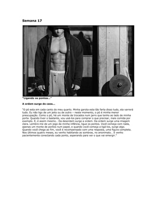 Semana 17
“Ligando os pontos…”
A ordem surge do caos…
“O pó esta em cada canto do meu quarto. Minha garota esta tão farta disso tudo, ela varrerá
tudo. Eu não ligo de um jeito ou de outro – neste momento, o pó é minha menor
preocupação. Como o pó, há um monte de trocados num jarro que tenho ao lado de minha
porta. Quando tiver o bastante, vou usá-los para comprar o que precisar, mais comida por
exemplo. É, é assim mesmo… Da desordem surge a ordem. Da ordem surge uma imagem
clara. Lembro-me de um jogo da minha infância, ligue os pontos. Você começa com nada,
apenas um monte de pontos num papel, e quando você começa a ligá-los, surge algo.
Quando você chega ao fim, você é recompensado com uma resposta, uma figura completa.
Nos últimos quatro meses, eu venho habitando as sombras, no anonimato… E venho
pacientemente conectando cada ponto, esperando para ver o que vai emergir.”
 