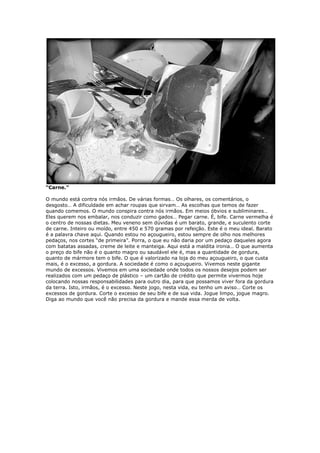 “Carne.”
O mundo está contra nós irmãos. De várias formas… Os olhares, os comentários, o
desgosto… A dificuldade em achar roupas que sirvam… As escolhas que temos de fazer
quando comemos. O mundo conspira contra nós irmãos. Em meios óbvios e subliminares…
Eles querem nos embalar, nos conduzir como gados… Pegar carne. É, bife. Carne vermelha é
o centro de nossas dietas. Meu veneno sem dúvidas é um barato, grande, e suculento corte
de carne. Inteiro ou moído, entre 450 e 570 gramas por refeição. Este é o meu ideal. Barato
é a palavra chave aqui. Quando estou no açougueiro, estou sempre de olho nos melhores
pedaços, nos cortes “de primeira”. Porra, o que eu não daria por um pedaço daqueles agora
com batatas assadas, creme de leite e manteiga. Aqui está a maldita ironia… O que aumenta
o preço do bife não é o quanto magro ou saudável ele é, mas a quantidade de gordura,
quanto de mármore tem o bife. O que é valorizado na loja do meu açougueiro, o que custa
mais, é o excesso, a gordura. A sociedade é como o açougueiro. Vivemos neste gigante
mundo de excessos. Vivemos em uma sociedade onde todos os nossos desejos podem ser
realizados com um pedaço de plástico – um cartão de crédito que permite vivermos hoje
colocando nossas responsabilidades para outro dia, para que possamos viver fora da gordura
da terra. Isto, irmãos, é o excesso. Neste jogo, nesta vida, eu tenho um aviso… Corte os
excessos de gordura. Corte o excesso de seu bife e de sua vida. Jogue limpo, jogue magro.
Diga ao mundo que você não precisa da gordura e mande essa merda de volta.
 