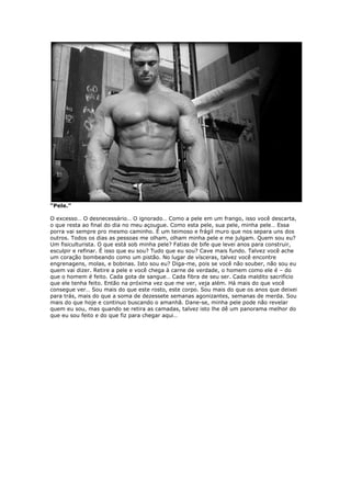 “Pele.”
O excesso… O desnecessário… O ignorado… Como a pele em um frango, isso você descarta,
o que resta ao final do dia no meu açougue. Como esta pele, sua pele, minha pele… Essa
porra vai sempre pro mesmo caminho. É um teimoso e frágil muro que nos separa uns dos
outros. Todos os dias as pessoas me olham, olham minha pele e me julgam. Quem sou eu?
Um fisiculturista. O que está sob minha pele? Fatias de bife que levei anos para construir,
esculpir e refinar. É isso que eu sou? Tudo que eu sou? Cave mais fundo. Talvez você ache
um coração bombeando como um pistão. No lugar de vísceras, talvez você encontre
engrenagens, molas, e bobinas. Isto sou eu? Diga-me, pois se você não souber, não sou eu
quem vai dizer. Retire a pele e você chega à carne de verdade, o homem como ele é – do
que o homem é feito. Cada gota de sangue… Cada fibra de seu ser. Cada maldito sacrifício
que ele tenha feito. Então na próxima vez que me ver, veja além. Há mais do que você
consegue ver… Sou mais do que este rosto, este corpo. Sou mais do que os anos que deixei
para trás, mais do que a soma de dezessete semanas agonizantes, semanas de merda. Sou
mais do que hoje e continuo buscando o amanhã. Dane-se, minha pele pode não revelar
quem eu sou, mas quando se retira as camadas, talvez isto lhe dê um panorama melhor do
que eu sou feito e do que fiz para chegar aqui…
 