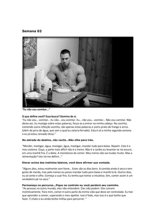 Semana 02
“Eu não vou vomitar...”
O que define você? Essa busca? Domino de si.
“Eu não vou… vomitar… Eu não… vou vomitar. Eu… não vou… vomitar… Não vou vomitar. Não
desta vez. Eu mastigo sobre estas palavras, forço-as a entrar na minha cabeça. Na cozinha,
comendo outra refeição sozinho, são apenas estas palavras e outro prato de frango e arroz.
(além da jarra de água, que sem a qual eu estaria ferrado). Esta é só a minha segunda semana
e eu já estou cansado disso.”
Na estrada do destino, não vacile...Não olhe para trás.
“Morder, mastigar, água, mastigar, água, mastigar, mandar tudo para baixo. Repetir. Este é o
meu sistema. Ouça, a parte mais difícil não é o treino. Não é a cardio ou levantar-se no escuro,
em uma manhã fria. É a dieta. A monotonia de comer. Meu treino não vai mudar muito. Mas a
alimentação? Isto irá me definir…”
Elevar acima dos instintos básicos, você deve afirmar sua vontade.
“Alguns dias, estou realmente com fome… Estes são os dias bons. A comida ainda é seca e tem
gosto de merda, mas pelo menos eu posso mandar tudo para baixo e mantê-la lá. Outros dias,
eu só sento e olho. Começo a suar frio. Eu tenho que tomar a iniciativa. Sim, comer assim é um
verdadeiro pé no saco.”
Permaneça no percurso...Fique no controle ou você perderá seu caminho.
“As pessoas no outro mundo, eles não entendem. Eles não podem. Eles comem
instintivamente. Para mim, comer é outra parte da minha vida que deve ser controlada. Eu tive
que aprender a comer, superando o meu apetite. Isso é foda, mas isso é o que tenho que
fazer. É chato e eu ainda tenho milhas para percorrer. ”
 