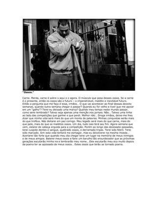 “Ossos.”
Carne. Merda, carne é sobre o aqui e o agora. O músculo que pesa desses ossos. Se a carne
é o presente, então os ossos são o futuro – o impenetrável, maldito e inevitável futuro.
Então a pergunta que me faço é essa, irmãos… O que vai acontecer ao final dessas dezoito
semanas, quando outra semana chegar e passar? Quando eu for velho e tiver que me apoiar
em um “galho”? Terei eu deixado uma marca? Quando meu tempo neste mundo passar,
como serei lembrado? Talvez seja apenas uma menção nos jornais. Não… Talvez uma linha
ao lado das competições que ganhei e que perdi. Melhor não… Droga irmãos, deixe-me lhes
dizer que minha vida será mais do que um monte de palavras. Minhas conquistas serão mais
do que troféus. Não deitarei em paz comigo. Meu legado será mais do que carne, mais do
que pele, mais do que os malditos ossos. Um dia, tudo isso terá seu fim. Agora semana que
vem, estarei de cabeça erguida para a competição. Porém ao longo das dezessete passadas,
terei cuspido dentes e sangue, quebrado ossos, e derramado tripas. Terei sido febril. Terei
sido marcado. Sim esta vida tentará me esmagar, mas eu devolverei na mesma moeda…
Acertarei tão forte que quando meu dia chegar terei um lugar na memória de meus inimigos
e de meus amigos. Baterei meus ossos e farei um barulho tão ensurdecedor que as próximas
gerações escutarão minha ira e lembrarão meu nome… Eles escutarão meu eco muito depois
da poeira ter se apossado de meus ossos… Estes ossos que terão se tornado poeira.
 