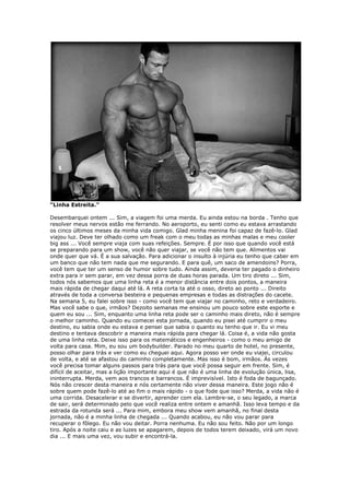 “Linha Estreita.”
Desembarquei ontem ... Sim, a viagem foi uma merda. Eu ainda estou na borda . Tenho que
resolver meus nervos estão me ferrando. No aeroporto, eu senti como eu estava arrastando
os cinco últimos meses da minha vida comigo. Glad minha menina foi capaz de fazê-lo. Glad
viajou luz. Deve ter olhado como um freak com o meu todas as minhas malas e meu cooler
big ass ... Você sempre viaja com suas refeições. Sempre. É por isso que quando você está
se preparando para um show, você não quer viajar, se você não tem que. Alimentos vai
onde quer que vá. É a sua salvação. Para adicionar o insulto à injúria eu tenho que caber em
um banco que não tem nada que me segurando. E para quê, um saco de amendoins? Porra,
você tem que ter um senso de humor sobre tudo. Ainda assim, deveria ter pagado o dinheiro
extra para ir sem parar, em vez dessa porra de duas horas parada. Um tiro direto ... Sim,
todos nós sabemos que uma linha reta é a menor distância entre dois pontos, a maneira
mais rápida de chegar daqui até lá. A reta corta ta até o osso, direto ao ponto ... Direito
através de toda a conversa besteira e pequenas empresas e todas as distrações do cacete.
Na semana 5, eu falei sobre isso - como você tem que viajar no caminho, reto e verdadeiro.
Mas você sabe o que, irmãos? Dezoito semanas me ensinou um pouco sobre este esporte e
quem eu sou ... Sim, enquanto uma linha reta pode ser o caminho mais direto, não é sempre
o melhor caminho. Quando eu comecei esta jornada, quando eu pisei até cumprir o meu
destino, eu sabia onde eu estava e pensei que sabia o quanto eu tenho que ir. Eu vi meu
destino e tentava descobrir a maneira mais rápida para chegar lá. Coisa é, a vida não gosta
de uma linha reta. Deixe isso para os matemáticos e engenheiros - como o meu amigo de
volta para casa. Mim, eu sou um bodybuilder. Parado no meu quarto de hotel, no presente,
posso olhar para trás e ver como eu cheguei aqui. Agora posso ver onde eu viajei, circulou
de volta, e até se afastou do caminho completamente. Mas isso é bom, irmãos. Às vezes
você precisa tomar alguns passos para trás para que você possa seguir em frente. Sim, é
difícil de aceitar, mas a lição importante aqui é que não é uma linha de evolução única, lisa,
ininterrupta. Merda, vem aos trancos e barrancos. É imprevisível. Isto é foda de bagunçado.
Nós não crescer desta maneira e nós certamente não viver dessa maneira. Este jogo não é
sobre quem pode fazê-lo até ao fim o mais rápido - o que fode que isso? Merda, a vida não é
uma corrida. Desacelerar e se divertir, aprender com ela. Lembre-se, o seu legado, a marca
de sair, será determinado pelo que você realiza entre ontem e amanhã. Isso leva tempo e da
estrada da rotunda será ... Para mim, embora meu show vem amanhã, no final desta
jornada, não é a minha linha de chegada ... Quando acabou, eu não vou parar para
recuperar o fôlego. Eu não vou deitar. Porra nenhuma. Eu não sou feito. Não por um longo
tiro. Após a noite caiu e as luzes se apagarem, depois de todos terem deixado, virá um novo
dia ... E mais uma vez, vou subir e encontrá-la.
 