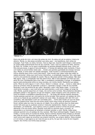 “Deixar ir...”
Outro dia atrás de mim, um novo dia antes de mim. Eu estou em pé na soleira, à beira do
abismo. Merda, eu não posso acreditar que estou aqui - nos bastidores, bem antes de
prejulgar. Fuck Yeah, eu estou nervoso, mas eu digo isso. Quando você chegar a este ponto,
as coisas estão praticamente fora de seu controle. Tudo o que eu poderia ter feito, deveria
ter feito, foi. Irmãos, eu fui para a exploração na semana passada dezoito anos, como um
filho da puta tenaz, e agora é hora de deixar ir. É tempo de saborear este momento. É duro
com todos os concorrentes nesta sala ... Existe uma grande quantidade de energia nervosa
aqui. Merda, é como estar em estado selvagem. Todo mundo é o dimensionamento dos
outros olhando para cima e outro para baixo. Todo mundo quer saber onde eles estão na
cadeia alimentar. Antes que você nunca intensificar, a competição esquenta. Sim, este lugar
é como uma panela de pressão do cacete. Mas eu não posso perder minha cabeça. Não aqui.
Não agora. Veja, a competição real não está lá fora. Não é esse desfiado 275 libra-pé cara
perto de mim, bombeando para cima. Não, a verdadeira competição é comigo. A verdadeira
guerra está acontecendo entre os meus ouvidos, em minha mente. Mantenha sua cabeça
junto. Mova-se como água e ir com o fluxo. Deixe ir e relaxar. Let go ... Coisa é, nada vale a
pena ter primeiro meio de aprender a deixar ir. Aprender a largar a mão de sua mamãe.
Aprender a sair da sombra de seu velho. Aprender a abrir mão desse mapa - a única que
você tenha invocado, o que você acha que está dizendo a você como chegar ao longo da
vida. Merda, quando seguimos um mapa, nós somos como turistas. Nós prestamos atenção a
paisagem passar e nós agarrar um par de imagens. essas imagens como nós próprios 'em,
como se fossem a verdadeira experiência em si ... Ao longo das últimas dezoito semanas,
muitas pessoas queriam ser uma parte de minha jornada. Eles queriam um pedaço de mim,
como se eu fosse do que poderiam realizar em suas mãos. As pessoas vêm até mim com
conselhos, não solicitados e sem ser convidado para ... Como este miúdo um que me disse
como eu poderia ficar mais fora da minha cardio como meus níveis de gordura corporal
foram caindo cada vez mais na casa de um dígito. Ou a velha senhora que me disse para
comer tofú para que eu pudesse construir músculos rapidamente. Depois, houve que
levantador, um fanfarrão , que explicou como eu poderia construir armas de grosso calibre,
alterando o fim da minha rotina. Quando você está no caminho para o sucesso, os
esquecidos e os inomináveis se levantam e tentam prender a você. Merda, todas estas
pessoas queriam era um pedaço do meu sucesso. Não fique sobrecarregado. Viagens de luz,
irmãos, e nunca será um turista de merda. Nunca vivemos através fotos antigas ou através
das vidas de outros. Somente quando você não pode perder. E a menos que você se perder,
você nunca será capaz de encontrar seu próprio caminho, seu próprio destino. Estou prestes
a ir em breve, e que agora eu sei mais do que eu já fiz, foi que isto nunca foi de ninguém
viagem. Era minha e só minha essa jornada...
 