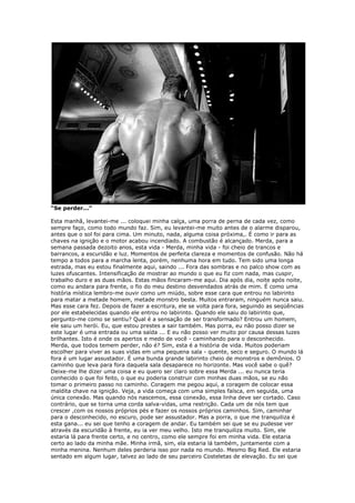 “Se perder...”
Esta manhã, levantei-me ... coloquei minha calça, uma porra de perna de cada vez, como
sempre faço, como todo mundo faz. Sim, eu levantei-me muito antes de o alarme disparou,
antes que o sol foi para cima. Um minuto, nada, alguma coisa próxima,. É como ir para as
chaves na ignição e o motor acabou incendiado. A combustão é alcançado. Merda, para a
semana passada dezoito anos, esta vida - Merda, minha vida - foi cheio de trancos e
barrancos, a escuridão e luz. Momentos de perfeita clareza e momentos de confusão. Não há
tempo a todos para a marcha lenta, porém, nenhuma hora em tudo. Tem sido uma longa
estrada, mas eu estou finalmente aqui, saindo ... Fora das sombras e no palco show com as
luzes ofuscantes. Intensificação de mostrar ao mundo o que eu fiz com nada, mas cuspir,
trabalho duro e as duas mãos. Estas mãos fincaram-me aqui. Dia após dia, noite após noite,
como eu andara para frente, o fio do meu destino desvendados atrás de mim. É como uma
história mística lembro-me ouvir como um miúdo, sobre esse cara que entrou no labirinto
para matar a metade homem, metade monstro besta. Muitos entraram, ninguém nunca saiu.
Mas esse cara fez. Depois de fazer a escritura, ele se volta para fora, seguindo as seqüências
por ele estabelecidas quando ele entrou no labirinto. Quando ele saiu do labirinto que,
pergunto-me como se sentiu? Qual é a sensação de ser transformado? Entrou um homem,
ele saiu um herói. Eu, que estou prestes a sair também. Mas porra, eu não posso dizer se
este lugar é uma entrada ou uma saída ... E eu não posso ver muito por causa dessas luzes
brilhantes. Isto é onde os apertos e medo de você - caminhando para o desconhecido.
Merda, que todos temem perder, não é? Sim, esta é a história de vida. Muitos poderiam
escolher para viver as suas vidas em uma pequena sala - quente, seco e seguro. O mundo lá
fora é um lugar assustador. É uma bunda grande labirinto cheio de monstros e demônios. O
caminho que leva para fora daquela sala desaparece no horizonte. Mas você sabe o quê?
Deixe-me lhe dizer uma coisa e eu quero ser claro sobre essa Merda ... eu nunca teria
conhecido o que foi feito, o que eu poderia construir com minhas duas mãos, se eu não
tomar o primeiro passo no caminho. Coragem me pegou aqui, a coragem de colocar essa
maldita chave na ignição. Veja, a vida começa com uma simples faísca, em seguida, uma
única conexão. Mas quando nós nascemos, essa conexão, essa linha deve ser cortado. Caso
contrário, que se torna uma corda salva-vidas, uma restrição. Cada um de nós tem que
crescer ,com os nossos próprios pés e fazer os nossos próprios caminhos. Sim, caminhar
para o desconhecido, no escuro, pode ser assustador. Mas a porra, o que me tranquiliza é
esta gana... eu sei que tenho a coragem de andar. Eu também sei que se eu pudesse ver
através da escuridão à frente, eu ia ver meu velho. Isto me tranquiliza muito. Sim, ele
estaria lá para frente certo, e no centro, como ele sempre foi em minha vida. Ele estaria
certo ao lado da minha mãe. Minha irmã, sim, ela estaria lá também, juntamente com a
minha menina. Nenhum deles perderia isso por nada no mundo. Mesmo Big Red. Ele estaria
sentado em algum lugar, talvez ao lado de seu parceiro Costeletas de elevação. Eu sei que
 