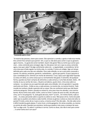 ”Comendo para viver.”
“A maioria das pessoas, vivem para comer. Eles apreciam a comida, o gosto e toda essa merda.
Eles comem fora sempre que querem. Sim, o que eu não daria para comer o que eu gostaria
agora mesmo… Eu gosto de comer também. Quem não gosta? Mas eu tenho que comer para
viver… estou comendo para conseguir algo. Eu não posso nem ver o que eu estou comendo
agora, mas quer saber? Há algo confortante sobre ela – a regularidade, a consistência. Se há
uma coisa que é foda regular na minha vida, é a comida. É como um relógio. Sigo um tempo
definido para cada uma das seis refeições. Para cada refeição, eu sei o que estou comendo e
quanto. As calorias, proteínas, gorduras, carboidratos… grama por grama. O que é péssimo é
que a variedade já era. Eliminei um monte de alimentos. É isso. Quer ouvir algo foda? Quando
eu estou em dieta, eu como coisas que eu normalmente não gosto. É estranho. De qualquer
forma, quando vou fazer compras de alimentos a cada semana, é uma fatia do bolo. (bolo… Oh
merda, lá vou eu sonhar de novo…) Quatro corredores, quatro itens. Uma coisa sobre as
compras – eu sempre vou ao supermercado após uma refeição. Um erro grande é ir quando
você está com fome… Então eu vou a cada semana, no mesmo dia, no mesmo horário. Todo
mundo me conhece, desde o gerente até os caixas. Eles me conhecem tanto que não fazem
nenhuma pergunta. Ontem, quando eu estava lá, uma caixa nova me atendeu, uma menina
bonita. Nunca tinha visto antes. Enfim, como eu tinha 7 caixas de ovos na mão, ela olha para
cima, sorri e me pergunta: ‘Ei, você gosta de ovos, hein?’ Lá vem… Em minha mente, tudo se
volta … Eu estou pensando sobre o quanto eu odeio os ovos. Mal posso vê-los. Como ela pode
saber que eu quebro uma dúzia a cada manhã, removo as gemas e coloco as claras de volta na
panela? À noite, antes de eu ir para a cama, a mesma coisa?! Ela não sabe… Ela não sabe como
é difícil mandá-las goela abaixo. É como furar a minha garganta. Em várias ocasiões, eu mesmo
as vomito de volta. Quando isso acontece, tenho que quebrar mais ovos e começar de novo.
‘Sim’ eu digo a ela. ‘Eu adoro’ e retribuo o sorriso. Como eu disse, isto não é viver para comer
… E comer tanto ovo é um saco!”
 