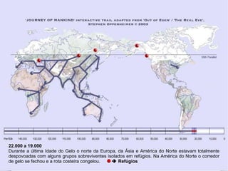22.000 a 19.000 Durante a última Idade do Gelo o norte da Europa, da Ásia e América do Norte estavam totalmente despovoadas com alguns grupos sobreviventes isolados em refúgios. Na América do Norte o corredor de gelo se fechou e a rota costeira congelou.    Refúgios  
