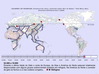 22.000 a 19.000
Durante a última Idade do Gelo o norte da Europa, da Ásia e América do Norte estavam totalmente
despovoadas com alguns grupos sobreviventes isolados em refúgios. Na América do Norte o corredor
de gelo se fechou e a rota costeira congelou.   Refúgios
 