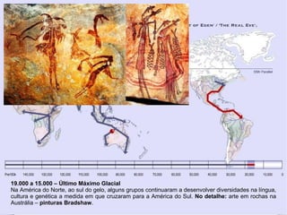 19.000 a 15.000 – Último Máximo Glacial
Na América do Norte, ao sul do gelo, alguns grupos continuaram a desenvolver diversidades na língua,
cultura e genética a medida em que cruzaram para a América do Sul. No detalhe: arte em rochas na
Austrália – pinturas Bradshaw.
 