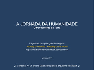A JORNADA DA HUMANIDADE
                  O Povoamento da Terra




               Legendado em português do original:
            Journey of Mankind - Peopling of the World
           http://www.bradshawfoundation.com/journey/


                           junho de 2011



♫ Concerto Nº 21 em Dó Maior para piano e orquestra de Mozart ♫
 