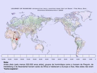 Nota:
Antes disto (pelo menos 500.000 anos atrás), grupos de hominídeos como o homem de Pequim, de
Heidelberg e de Neandertal haviam saído da África e habitavam a Europa e Ásia. Mas estes não eram
"homo-sapiens".
 