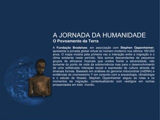 A JORNADA DA HUMANIDADE
O Povoamento da Terra
A Fundação Bradshaw, em associação com Stephen Oppenheimer,
apresenta a jornada global virtual do homem moderno nos últimos 160.000
anos. O mapa mostra pela primeira vez a interação entre a migração e o
clima existente neste período. Nós somos descendentes de pequenos
grupos de africanos tropicais que unidos frente a adversidade, não
somente do ponto de vista da sobrevivência mas para o desenvolvimento
de uma sofisticada interação social e expressão de cultura através de
diversas formas. Baseado em análises do genoma mitocondrial (mtDNA) e
evidências do cromossomo Y em conjunto com a arqueologia, climatologia
e o estudo de fósseis, Stephen Oppenheimer seguiu as rotas e os
momentos da migração, contextualizando com vestígios em rochas
prospectadas em todo mundo.
 