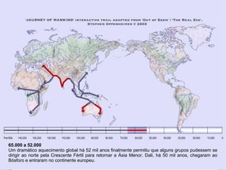 65.000 a 52.000
Um dramático aquecimento global há 52 mil anos finalmente permitiu que alguns grupos pudessem se
dirigir ao norte pela Crescente Fértil para retornar a Ásia Menor. Dali, há 50 mil anos, chegaram ao
Bósforo e entraram no continente europeu.
 