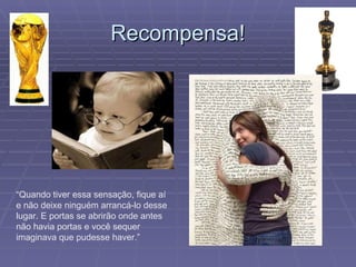 Recompensa! “ Quando tiver essa sensação, fique aí e não deixe ninguém arrancá-lo desse lugar. E portas se abrirão onde antes não havia portas e você sequer imaginava que pudesse haver.” 