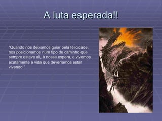 A luta esperada!! “ Quando nos deixamos guiar pela felicidade, nos posicionamos num tipo de caminho que sempre esteve ali, à nossa espera, e vivemos exatamente a vida que deveríamos estar vivendo.” 