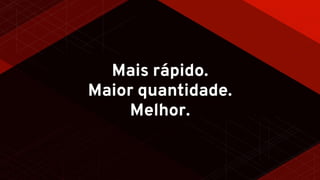 Mais rápido.
Maior quantidade.
Melhor.
 