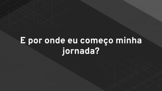 E por onde eu começo minha
jornada?
 