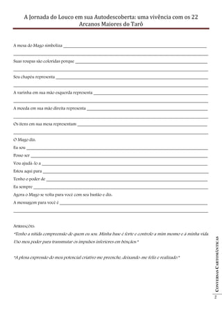 A Jornada do Louco em sua Autodescoberta: uma vivência com os 22
                         Arcanos Maiores do Tarô


A mesa do Mago simboliza ________________________________________________________________
_______________________________________________________________________________________
Suas roupas são coloridas porque ___________________________________________________________
_______________________________________________________________________________________
Seu chapéu representa ____________________________________________________________________
_______________________________________________________________________________________
A varinha em sua mão esquerda representa ___________________________________________________
_______________________________________________________________________________________
A moeda em sua mão direita representa ______________________________________________________
_______________________________________________________________________________________
Os itens em sua mesa representam __________________________________________________________
_______________________________________________________________________________________
O Mago diz:
Eu sou _________________________________________________________________________________
Posso ser _______________________________________________________________________________
Vou ajudá-lo a __________________________________________________________________________
Estou aqui para __________________________________________________________________________
Tenho o poder de ________________________________________________________________________
Eu sempre ______________________________________________________________________________
Agora o Mago se volta para você com seu bastão e diz:
A mensagem para você é __________________________________________________________________
_______________________________________________________________________________________


AFIRMAÇÕES:
“Tenho a nítida compreensão de quem eu sou. Minha base é forte e controlo a mim mesmo e à minha vida.
                                                                                                        CONVERSAS CARTOMÂNTICAS




Uso meu poder para transmutar os impulsos inferiores em bênçãos.”


“A plena expressão do meu potencial criativo me preenche, deixando-me feliz e realizado.”




                                                                                                        2
 