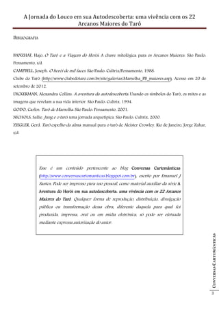 A Jornada do Louco em sua Autodescoberta: uma vivência com os 22
                           Arcanos Maiores do Tarô

BIBLIOGRAFIA


BANZHAF, Hajo. O Tarô e a Viagem do Herói: A chave mitológica para os Arcanos Maiores. São Paulo:
Pensamento, s/d.
CAMPBELL, Joseph. O herói de mil faces. São Paulo: Cultrix/Pensamento, 1988.
Clube do Tarô (http://www.clubedotaro.com.br/site/galerias/Marselha_PB_maiores.asp). Acesso em 20 de
setembro de 2012.
DICKERMAN, Alexandra Collins. A aventura da autodescoberta: Usando os símbolos do Tarô, os mitos e as
imagens que revelam a sua vida interior. São Paulo: Cultrix, 1994.
GODO, Carlos. Tarô de Marselha. São Paulo: Pensamento, 2001.
NICHOLS, Sallie. Jung e o tarô: uma jornada arquetípica. São Paulo: Cultrix, 2000.
ZIEGLER, Gerd. Tarô espelho da alma: manual para o tarô de Aleister Crowley. Rio de Janeiro, Jorge Zahar,
s/d.




               Esse é um conteúdo pertencente ao blog Conversas Cartomânticas
               (http://www.conversascartomanticas.blogspot.com.br), escrito por Emanuel J
               Santos. Pode ser impresso para uso pessoal, como material auxiliar da série A
                     .
               Aventura do Herói em sua autodescoberta: uma vivência com os 22 Arcanos
               Maiores do Tarô Qualquer forma de reprodução, distribuição, divulgação
                          Tarô.
               pública ou transformação dessa obra, diferente daquela para qual foi
               produzida, impressa, oral ou em mídia eletrônica, só pode ser efetuada
               mediante expressa autorização do autor.
                                                                                                            CONVERSAS CARTOMÂNTICAS




                                                                                                            3
 