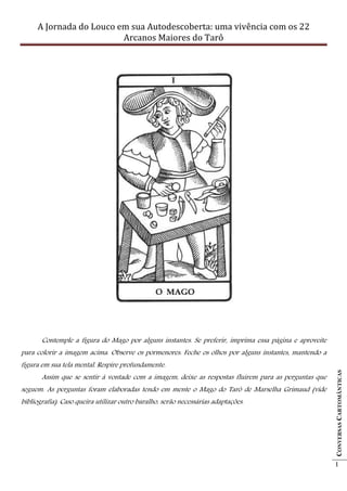 A Jornada do Louco em sua Autodescoberta: uma vivência com os 22
                         Arcanos Maiores do Tarô




       Contemple a figura do Mago por alguns instantes. Se preferir, imprima essa página e aproveite
para colorir a imagem acima. Observe os pormenores. Feche os olhos por alguns instantes, mantendo a
figura em sua tela mental. Respire profundamente.
                                                                                                       CONVERSAS CARTOMÂNTICAS




       Assim que se sentir à vontade com a imagem, deixe as respostas fluírem para as perguntas que
seguem. As perguntas foram elaboradas tendo em mente o Mago do Tarô de Marselha Grimaud (vide
bibliografia). Caso queira utilizar outro baralho, serão necessárias adaptações.




                                                                                                       1
 