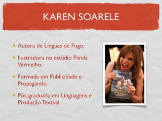 KAREN SOARELE

Autora de Línguas de Fogo;

Ilustradora no estúdio Panda
Vermelho;

Formada em Publicidade e
Propaganda;

Pós-graduada em Linguagens e
Produção Textual.
 