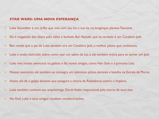 STAR WARS: UMA NOVA ESPERANÇA

Luke Skywalker é um órfão que vive com seu tio e sua tia, no longínquo planeta Tatooine.

Ele é resgatado dos aliens pelo sábio e barbulo Ben Kenobi, que na verdade é um Cavaleiro Jedi.

Ben revela que o pai de Luke também era um Cavaleiro Jedi, o melhor piloto que conhecera.

Luke é então instruído sobre como usar um sabre de luz, e ele também treina para se tornar um Jedi.

Luke vive muitas aventuras na galáxia e faz novos amigos, como Han Solo e a princesa Léia.

Nessas aventuras, ele também se consagra um talentoso piloto, durante a batalha na Estrela da Morte.

Assim, ele dá o golpe decisivo que assegura a vitória da Resistência contra o Império.

Luke também conhece seu arquiinimigo Darth Vader, responsável pela morte de seus tios.

No ﬁnal, Luke e seus amigos recebem condecorações.
 