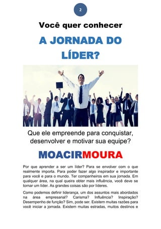 2
Você quer conhecer
A JORNADA DO
LÍDER?
Que ele empreende para conquistar,
desenvolver e motivar sua equipe?
MOACIRMOURA
Por que aprender a ser um líder? Para se envolver com o que
realmente importa. Para poder fazer algo inspirador e importante
para você e para o mundo. Ter companheiros em sua jornada. Em
qualquer área, na qual queira obter mais influência, você deve se
tornar um líder. As grandes coisas são por líderes.
Como podemos definir liderança, um dos assuntos mais abordados
na área empresarial? Carisma? Influência? Inspiração?
Desempenho de função? Sim, pode ser. Existem muitas razões para
você iniciar a jornada. Existem muitas estradas, muitos destinos e
 