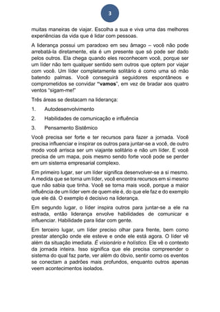 3
muitas maneiras de viajar. Escolha a sua e viva uma das melhores
experiências da vida que é lidar com pessoas.
A liderança possui um paradoxo em seu âmago – você não pode
arrebatá-la diretamente, ela é um presente que só pode ser dado
pelos outros. Ela chega quando eles reconhecem você, porque ser
um líder não tem qualquer sentido sem outros que optem por viajar
com você. Um líder completamente solitário é como uma só mão
batendo palmas. Você conseguirá seguidores espontâneos e
comprometidos se convidar “vamos”, em vez de bradar aos quatro
ventos “sigam-me!”
Três áreas se destacam na liderança:
1. Autodesenvolvimento
2. Habilidades de comunicação e influência
3. Pensamento Sistêmico
Você precisa ser forte e ter recursos para fazer a jornada. Você
precisa influenciar e inspirar os outros para juntar-se a você, de outro
modo você arrisca ser um viajante solitário e não um líder. E você
precisa de um mapa, pois mesmo sendo forte você pode se perder
em um sistema empresarial complexo.
Em primeiro lugar, ser um líder significa desenvolver-se a si mesmo.
A medida que se torna um líder, você encontra recursos em si mesmo
que não sabia que tinha. Você se torna mais você, porque a maior
influência de um líder vem de quem ele é, do que ele faz e do exemplo
que ele dá. O exemplo é decisivo na liderança.
Em segundo lugar, o líder inspira outros para juntar-se a ele na
estrada, então liderança envolve habilidades de comunicar e
influenciar. Habilidade para lidar com gente.
Em terceiro lugar, um líder preciso olhar para frente, bem como
prestar atenção onde ele esteve e onde ele está agora. O líder vê
além da situação imediata. É visionário e holístico. Ele vê o contexto
da jornada inteira. Isso significa que ele precisa compreender o
sistema do qual faz parte, ver além do óbvio, sentir como os eventos
se conectam a padrões mais profundos, enquanto outros apenas
veem acontecimentos isolados.
 