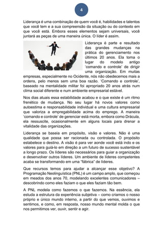 4
Liderança é uma combinação de quem você é, habilidades e talentos
que você tem e a sua compreensão da situação ou do contexto em
que você está. Embora esses elementos sejam universais, você
juntará as peças de uma maneira única. O líder é assim.
Liderança é parte e resultado
das grandes mudanças na
prática do gerenciamento nos
últimos 20 anos. Ela toma o
lugar do modelo antigo
‘comando e controle’ de dirigir
uma organização. Em muitas
empresas, especialmente no Ocidente, nós não obedecemos mais a
ordens, pelo menos sem uma boa razão. ‘Comando e controle’,
baseado na mentalidade militar foi apropriado 20 anos atrás num
clima social diferente e num ambiente empresarial estável.
Nos dias atuais essa estabilidade acabou e o que existe é um ritmo
frenético de mudança. No seu lugar há novos valores como
autoestima e responsabilidade individual e uma cultura empresarial
que valoriza a empregabilidade acima do emprego. A maneira
‘comando e controle’ de gerenciar está morta, embora como Drácula,
ela ressuscite, ocasionalmente em alguns locais para drenar a
vitalidade das organizações.
Liderança se baseia em propósito, visão e valores. Não é uma
qualidade que possa ser racionada ou controlada. O propósito
estabelece o destino. A visão é para ver aonde você está indo e os
valores para guiá-lo em direção a um futuro de sucesso sustentável
a longo prazo. Os líderes são necessários para guiar a organização
e desenvolver outros líderes. Um ambiente de líderes competentes
acaba se transformando em uma “fábrica” de líderes.
Que recursos temos para ajudar a alcançar esse objetivo? A
Programação Neolinguística (PNL) é um campo amplo, que começou
em meados dos anos 70, modelando excelentes comunicadores –
descobrindo como eles faziam o que eles faziam tão bem.
A PNL modela como fazemos o que fazemos. Na essência, ela
estuda a estrutura da experiência subjetiva – como criamos o nosso
próprio e único mundo interno, a partir do que vemos, ouvimos e
sentimos, e como, em resposta, nosso mundo mental molda o que
nos permitimos ver, ouvir, sentir e agir.
 