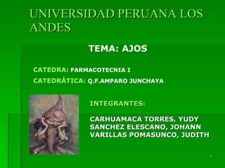 UNIVERSIDAD PERUANA LOS
ANDES
             TEMA: AJOS

CATEDRA: FARMACOTECNIA I
CATEDRÁTICA: Q.F.AMPARO JUNCHAYA


             INTEGRANTES:

             CARHUAMACA TORRES, YUDY
             SANCHEZ ELESCANO, JOHANN
             VARILLAS POMASUNCO, JUDITH


                                          1
 
