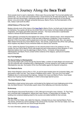A Journey Along the Inca Trail
Some people travel to reach a destination. Others savor the journey itself. The Inca trail satisfies both
preferences. As one of the most acclaimed treks in South America its 26 miles blend alluring mountain
scenery with lush cloud-forests, subtropical jungle terrain and an awe-inspiring mix of Inca paving
stones, ruins and tunnels. Although somewhat strenuous, Machu Picchu, the final destination of the
trek, makes it well worth the effort.
A Brief History of The Inca Trail
Mystery shrouds much of the history of the Inca Trail to Machu Picchu, but that's part of what makes it
so interesting. Your guides will tell you the known facts of Inca history, but these details will feed your
imagination, and inspire speculation about the unknown. The Incas constructed a sophisticated
network of almost 40,000 thousand kilometers of trails.
These pathways connected the dots between the corners of their colossal empire, which stretched from
Quito in Ecuador down to Santiago in Chile and east to Mendoza in Argentina. Cusco housed the
epicenter of the Inca empire, and its people took on the task of building the trails. One, very special
46km stretch forms the Inca Trail to Machu Picchu. This remote, rough terrain lies off the main pathway,
which explains why Machu Picchu remained hidden for close to four centuries.
In fact, neither the Spanish Conquistadors nor the colonial powers knew of its existence. As if by
miracle, the Inca Trail to Machu Picchu still existed and was re-discovered by Hiram Bingham in 1915.
Historians believe that it was the pilgrimage to Machu Picchu. A diversity of sites between
Ollantaytambo and Machu Picchu contain further evidence of the religious, spiritual and ritualistic
nature of the trail.
Inca Trail Highlights
The Sacred Valley to Ollantaytambo
Your journey begins with a drive through the Sacred Valley, a stretch of small villages and ancient ruins.
The trip continues with a breakfast stop in Ollantaytambo, a former retreat for Inca royalty and nobility.
Ollantaytambo was also the location of the Inca final battles against the Spanish conquerors.
The Patallacta Ruins
When Hiram Bingham came to Peru in 1911, he and his team headed down the Urubamba Valley, and
discovered a major Inca site. They named it Patallacta which means "the ruins of an Inca castle."
Patallacta sits on a stone-paved Inca highway, between the Cusco and Machu Picchu. Incan leader
Manco Inca Yupanqui burned Patallacta, in order to discourage Spanish pursuit.
The Dead Woman's Pass
Resembling a dead woman lying supine, and located at the highest and most challenging point of the
trek, the Dead Woman's Trail provides superb views of the Salkantay and Veronika mountains.
Runkuracay
Hiram Bingham discovered Runkurakay in 1915. Although he thought it was a fortress, Dr. Paul Fejos,
who conducted later investigations, argued that it was a tambo, or resting place for travelers. The
building once contained sleeping areas for the couriers and stable facilities for their animals.
The Sun Gate
The site of the Sun Gates, also called the Intipunku, indicates that you have reached Machu Picchu.
Two stones, perched at a narrow passage in the crevice of the mountain, form the Sun Gates. Go in the
early morning, and watch the sun shine through the portal.
For more information, please visit: Gotoperu.org

 