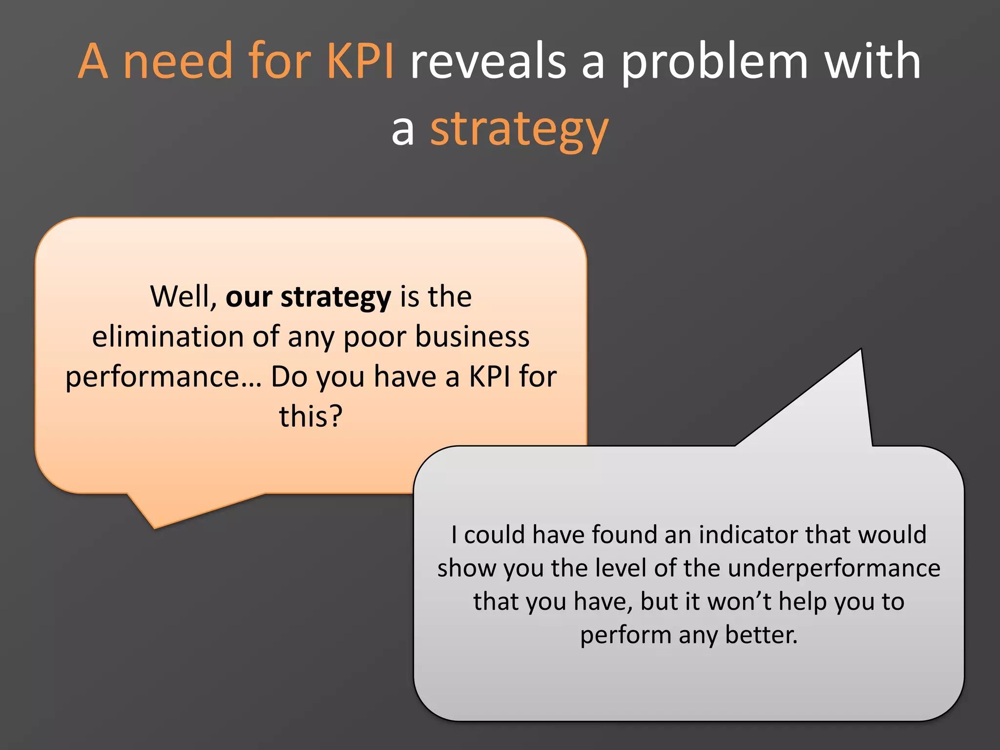 A need for KPI reveals a problem with
a strategy
Well, our strategy is the
elimination of any poor business
performance… Do you have a KPI for
this?
I could have found an indicator that would
show you the level of the underperformance
that you have, but it won’t help you to
perform any better.
 