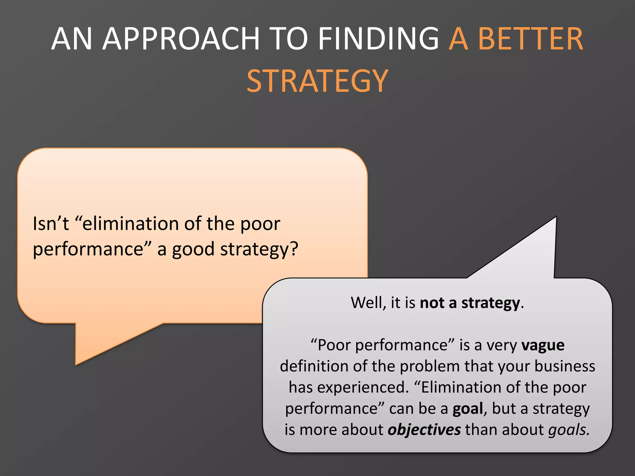 AN APPROACH TO FINDING A BETTER
STRATEGY
Isn’t “elimination of the poor
performance” a good strategy?
Well, it is not a strategy.
“Poor performance” is a very vague
definition of the problem that your business
has experienced. “Elimination of the poor
performance” can be a goal, but a strategy
is more about objectives than about goals.
 