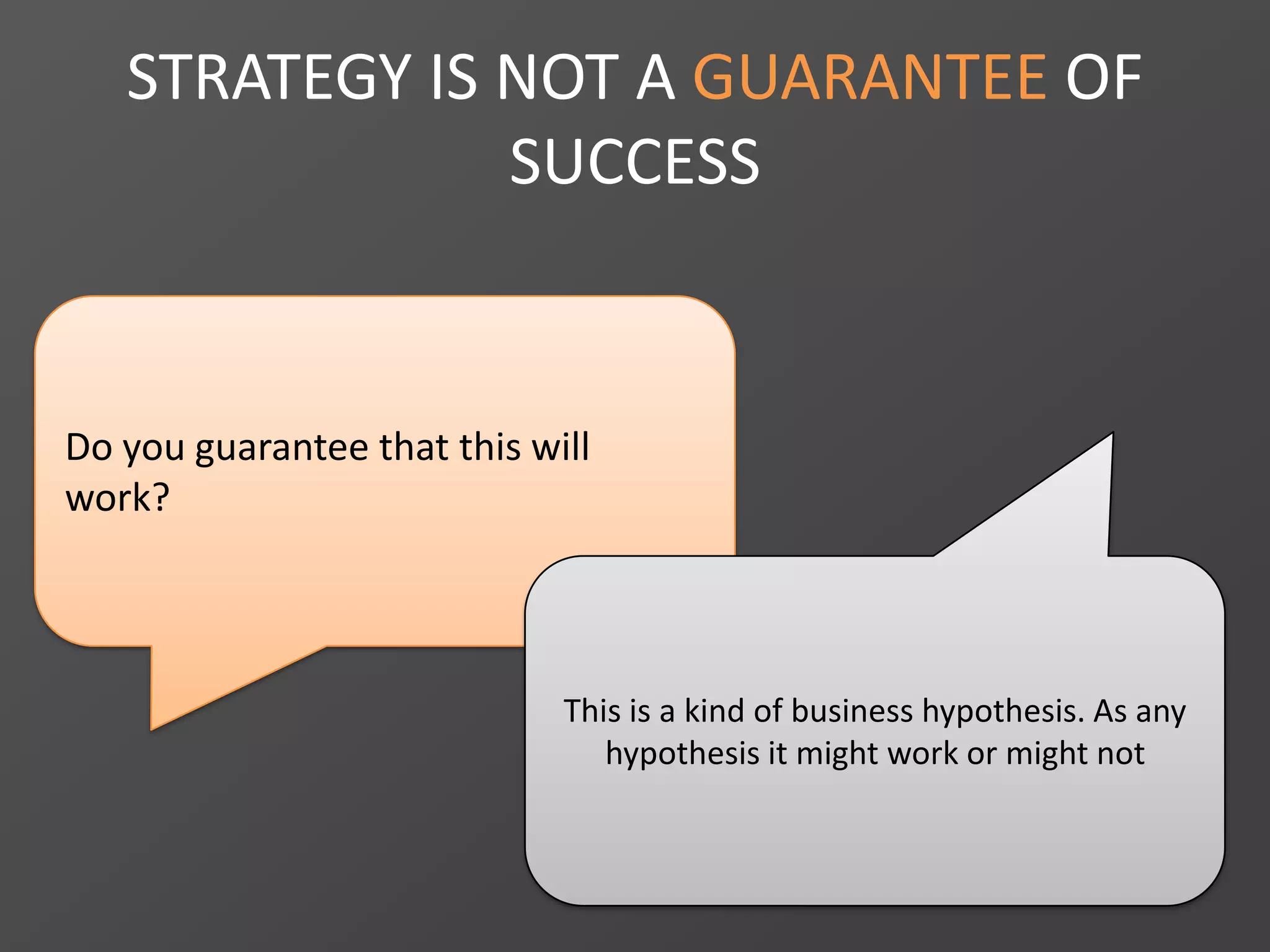 Do you guarantee that this will
work?
STRATEGY IS NOT A GUARANTEE OF
SUCCESS
This is a kind of business hypothesis. As any
hypothesis it might work or might not
 