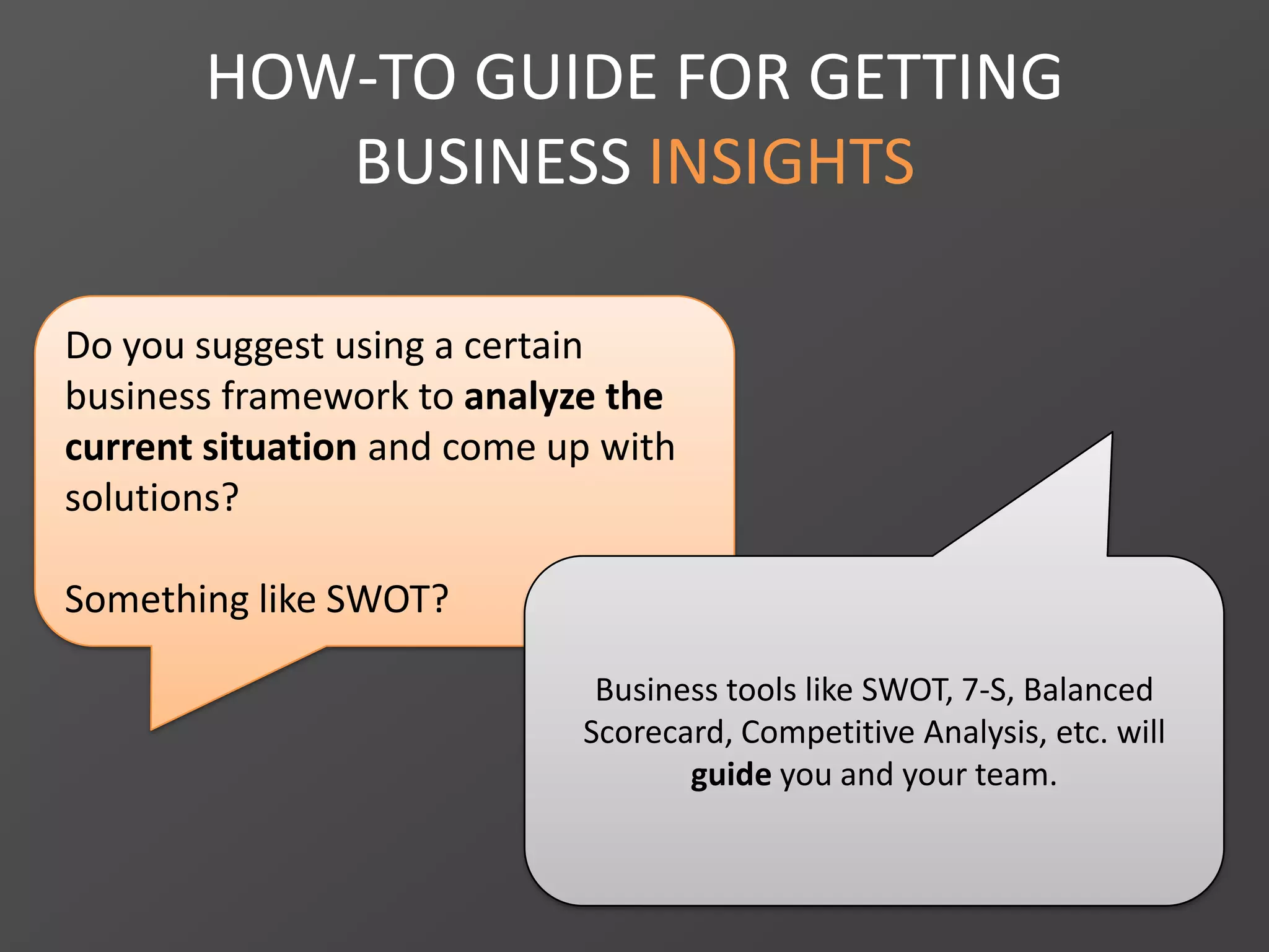 HOW-TO GUIDE FOR GETTING
BUSINESS INSIGHTS
Do you suggest using a certain
business framework to analyze the
current situation and come up with
solutions?
Something like SWOT?
Business tools like SWOT, 7-S, Balanced
Scorecard, Competitive Analysis, etc. will
guide you and your team.
 