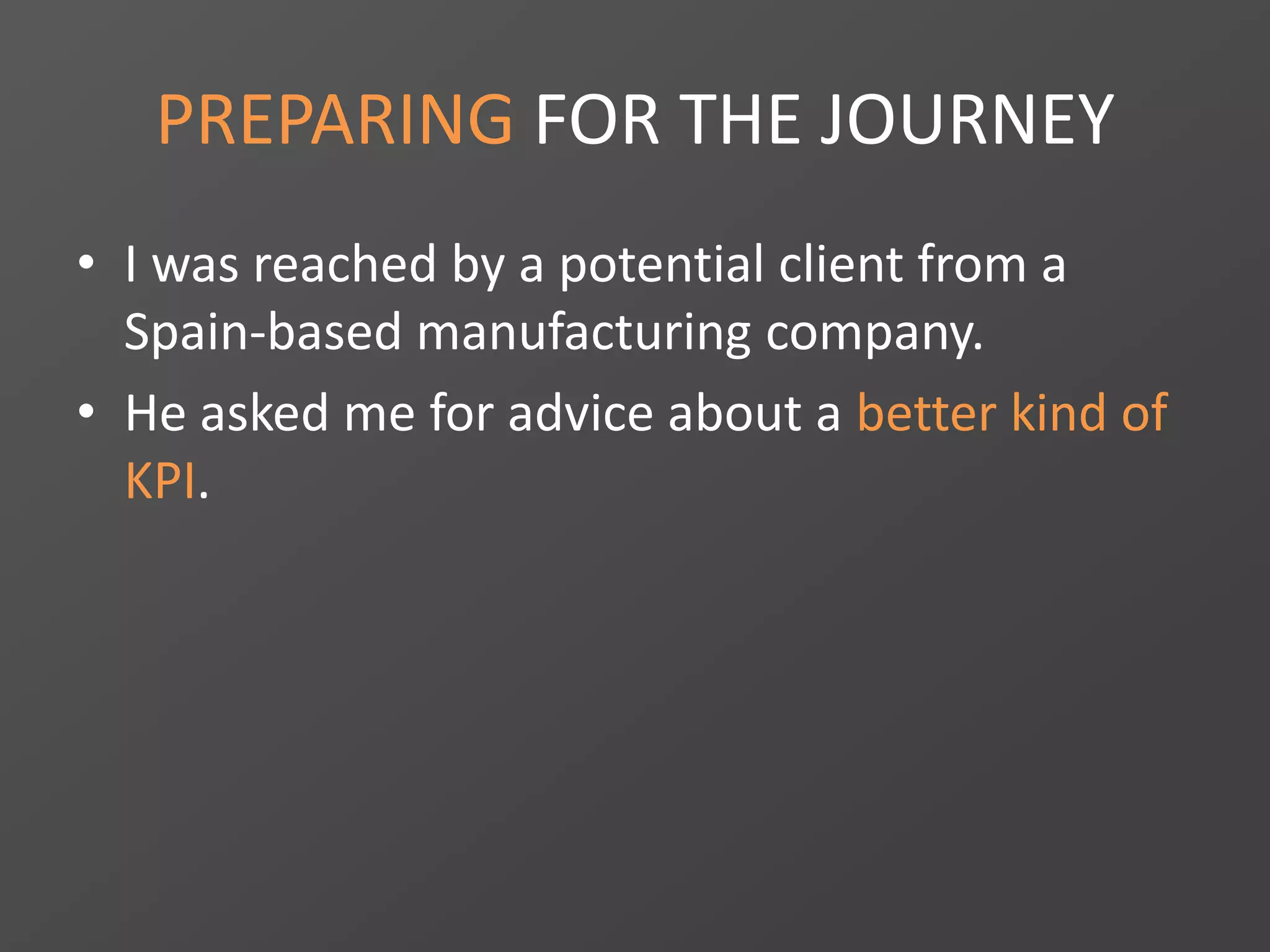 PREPARING FOR THE JOURNEY
• I was reached by a potential client from a
Spain-based manufacturing company.
• He asked me for advice about a better kind of
KPI.
 