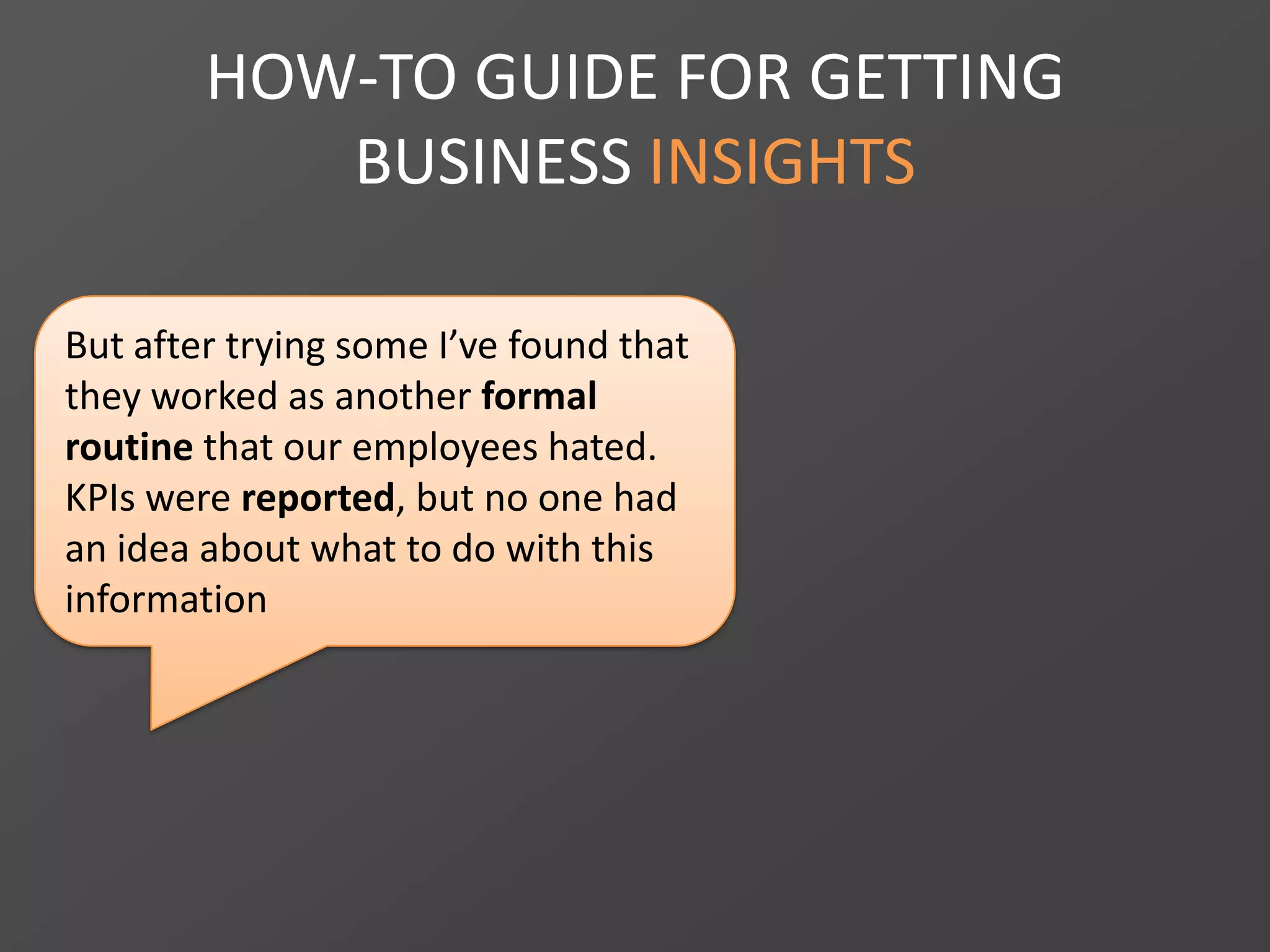 HOW-TO GUIDE FOR GETTING
BUSINESS INSIGHTS
But after trying some I’ve found that
they worked as another formal
routine that our employees hated.
KPIs were reported, but no one had
an idea about what to do with this
information
 