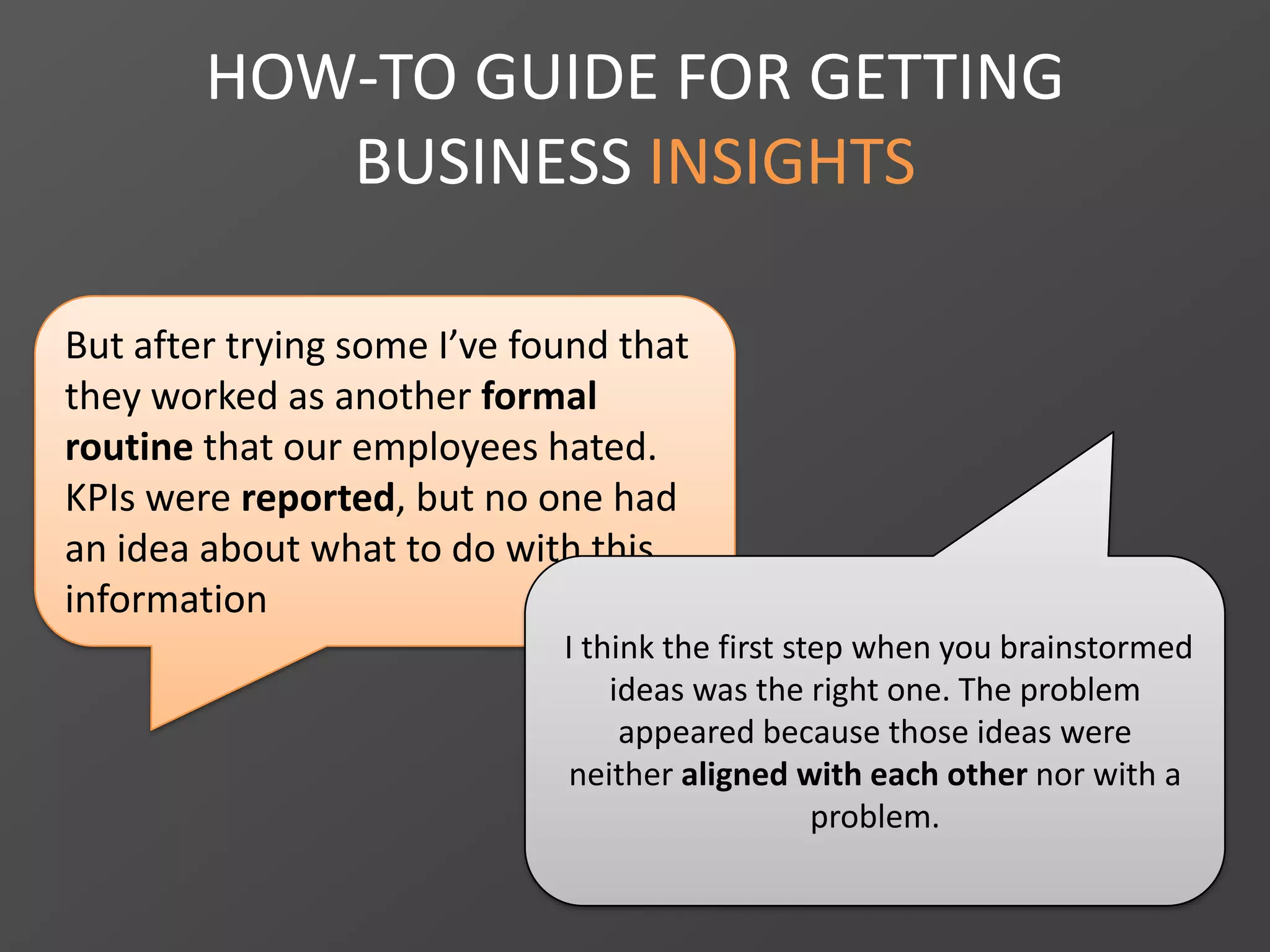 HOW-TO GUIDE FOR GETTING
BUSINESS INSIGHTS
But after trying some I’ve found that
they worked as another formal
routine that our employees hated.
KPIs were reported, but no one had
an idea about what to do with this
information
I think the first step when you brainstormed
ideas was the right one. The problem
appeared because those ideas were
neither aligned with each other nor with a
problem.
 