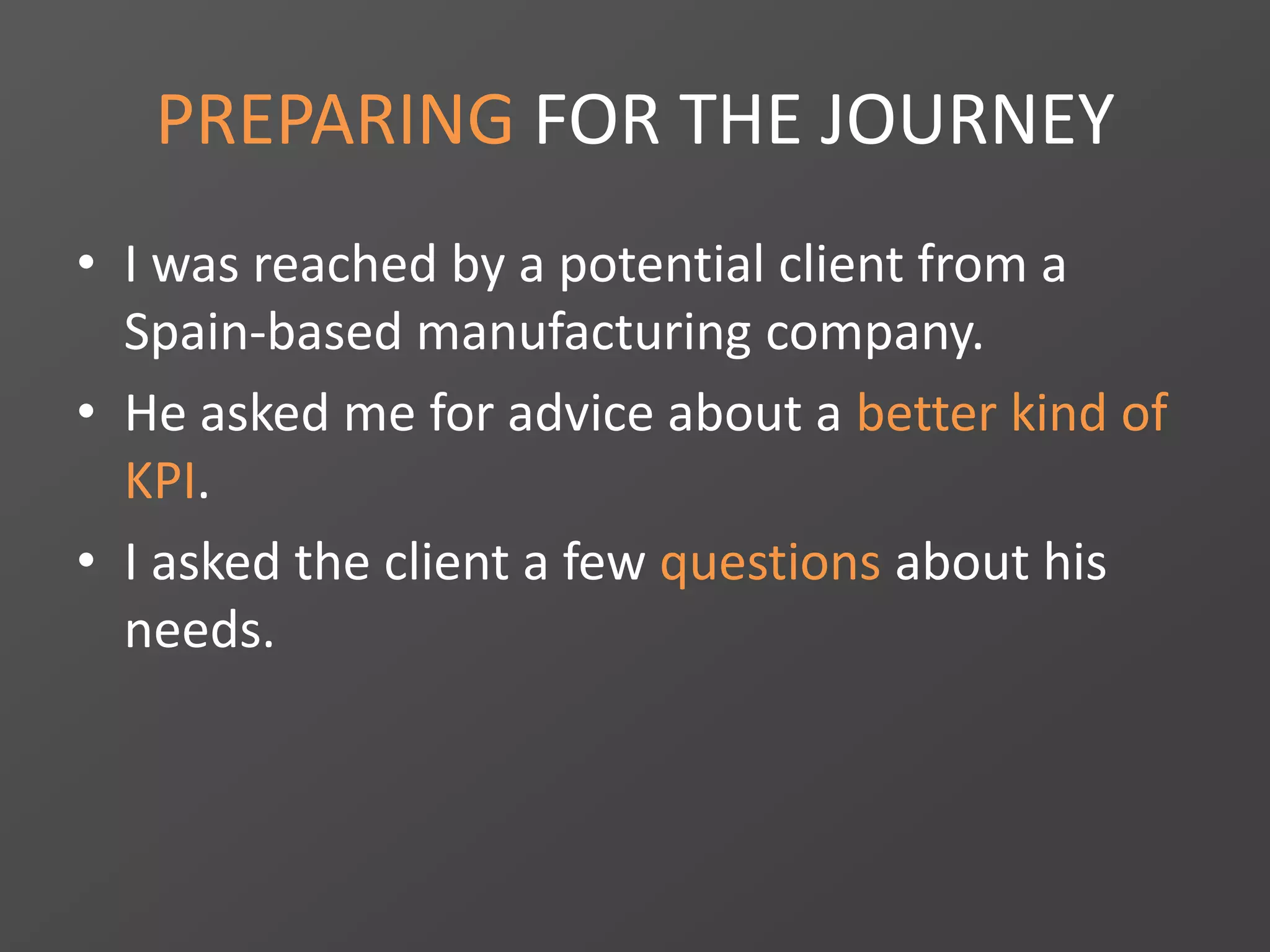 PREPARING FOR THE JOURNEY
• I was reached by a potential client from a
Spain-based manufacturing company.
• He asked me for advice about a better kind of
KPI.
• I asked the client a few questions about his
needs.
 