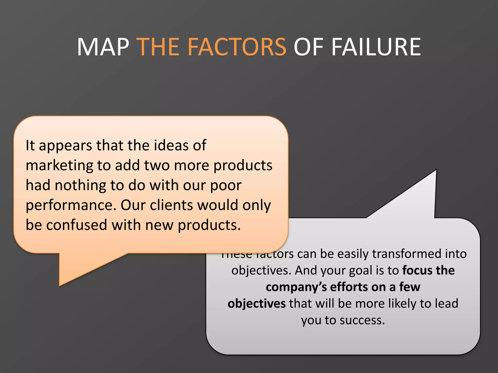MAP THE FACTORS OF FAILURE
These factors can be easily transformed into
objectives. And your goal is to focus the
company’s efforts on a few
objectives that will be more likely to lead
you to success.
It appears that the ideas of
marketing to add two more products
had nothing to do with our poor
performance. Our clients would only
be confused with new products.
 