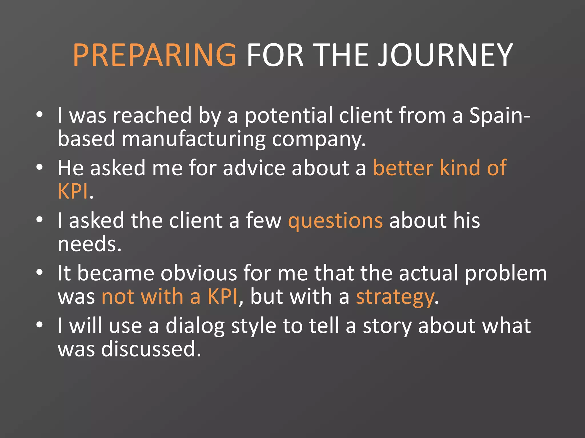 PREPARING FOR THE JOURNEY
• I was reached by a potential client from a Spain-
based manufacturing company.
• He asked me for advice about a better kind of
KPI.
• I asked the client a few questions about his
needs.
• It became obvious for me that the actual problem
was not with a KPI, but with a strategy.
• I will use a dialog style to tell a story about what
was discussed.
 