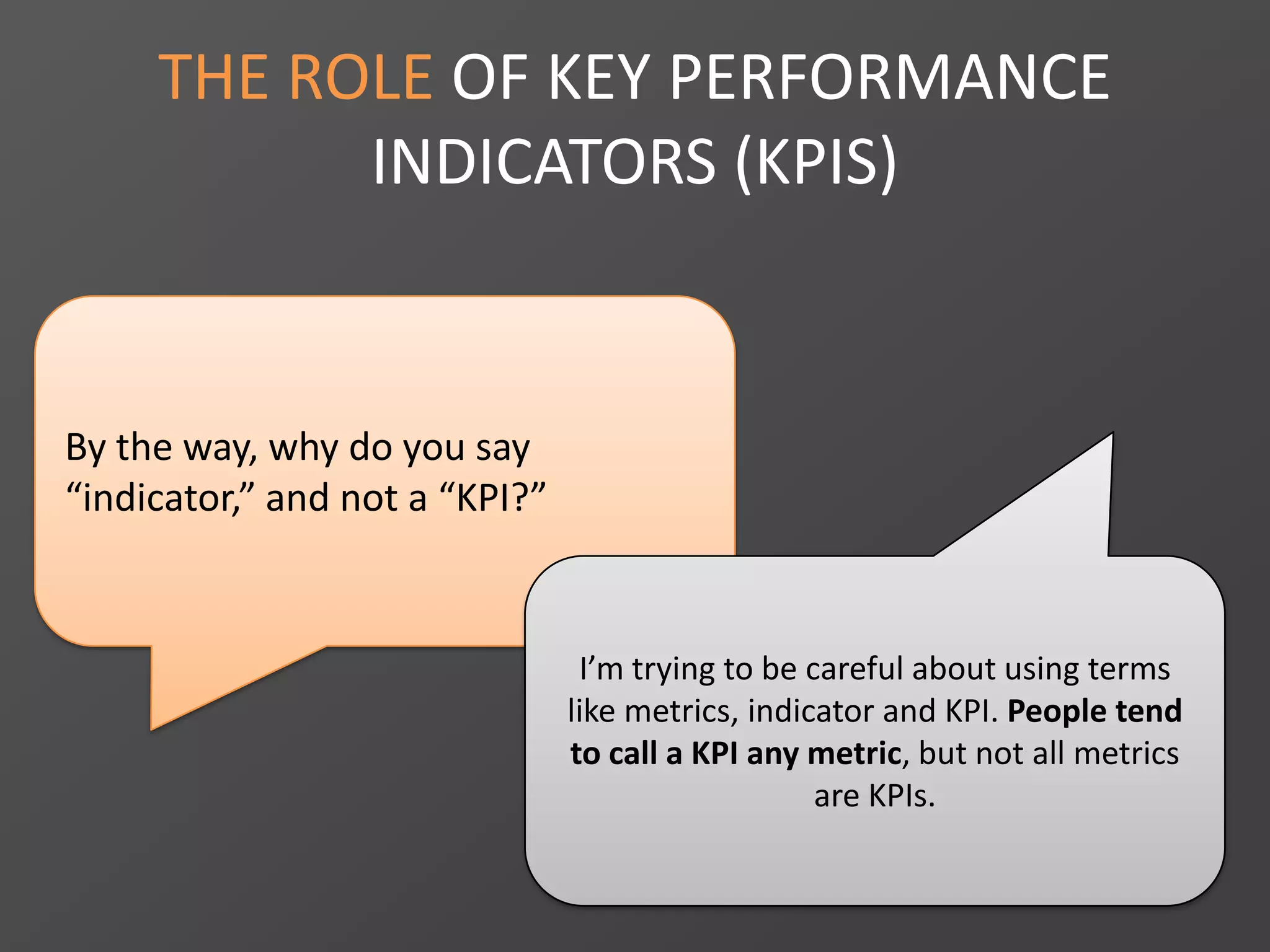 By the way, why do you say
“indicator,” and not a “KPI?”
THE ROLE OF KEY PERFORMANCE
INDICATORS (KPIS)
I’m trying to be careful about using terms
like metrics, indicator and KPI. People tend
to call a KPI any metric, but not all metrics
are KPIs.
 