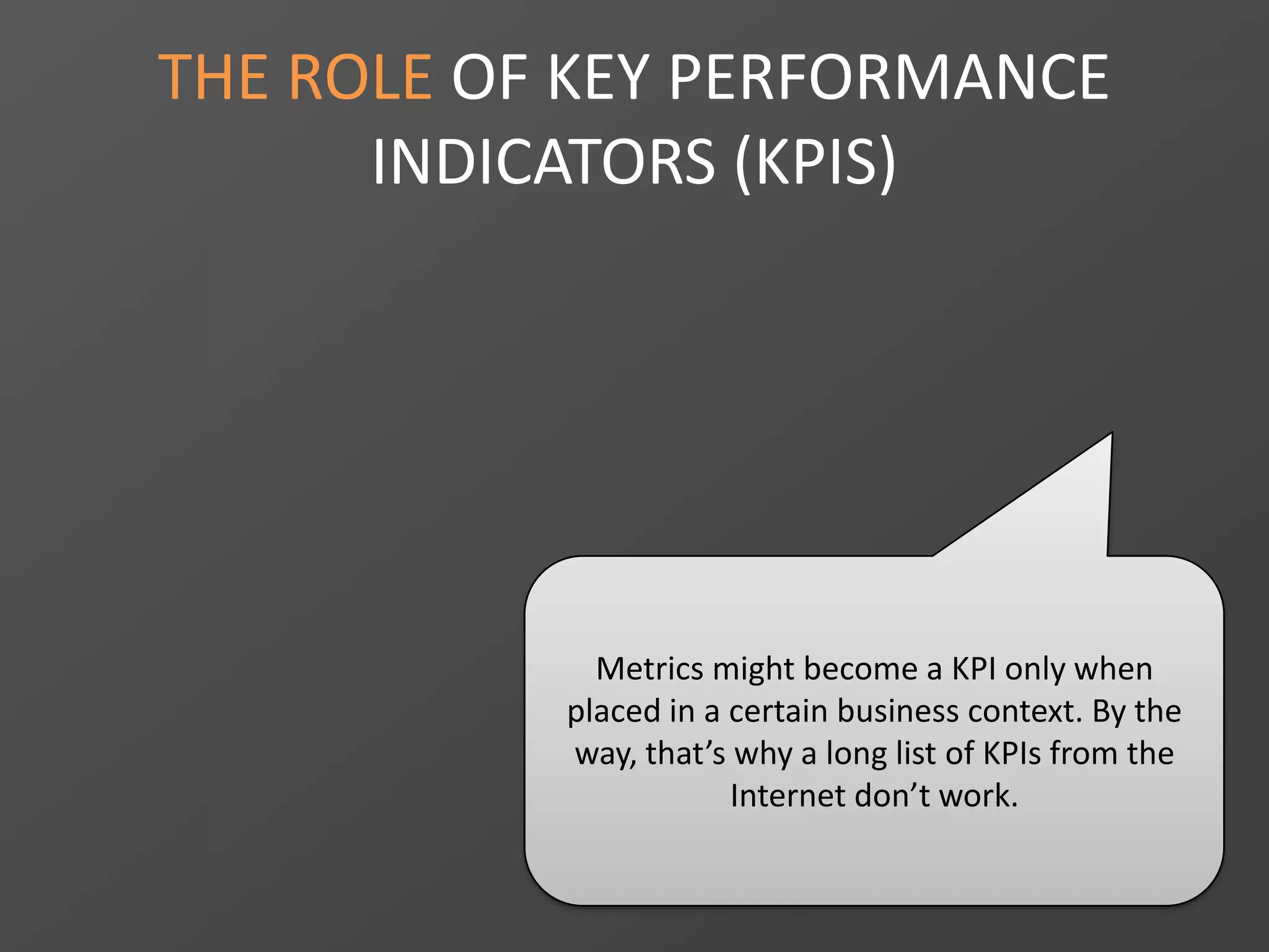 THE ROLE OF KEY PERFORMANCE
INDICATORS (KPIS)
Metrics might become a KPI only when
placed in a certain business context. By the
way, that’s why a long list of KPIs from the
Internet don’t work.
 